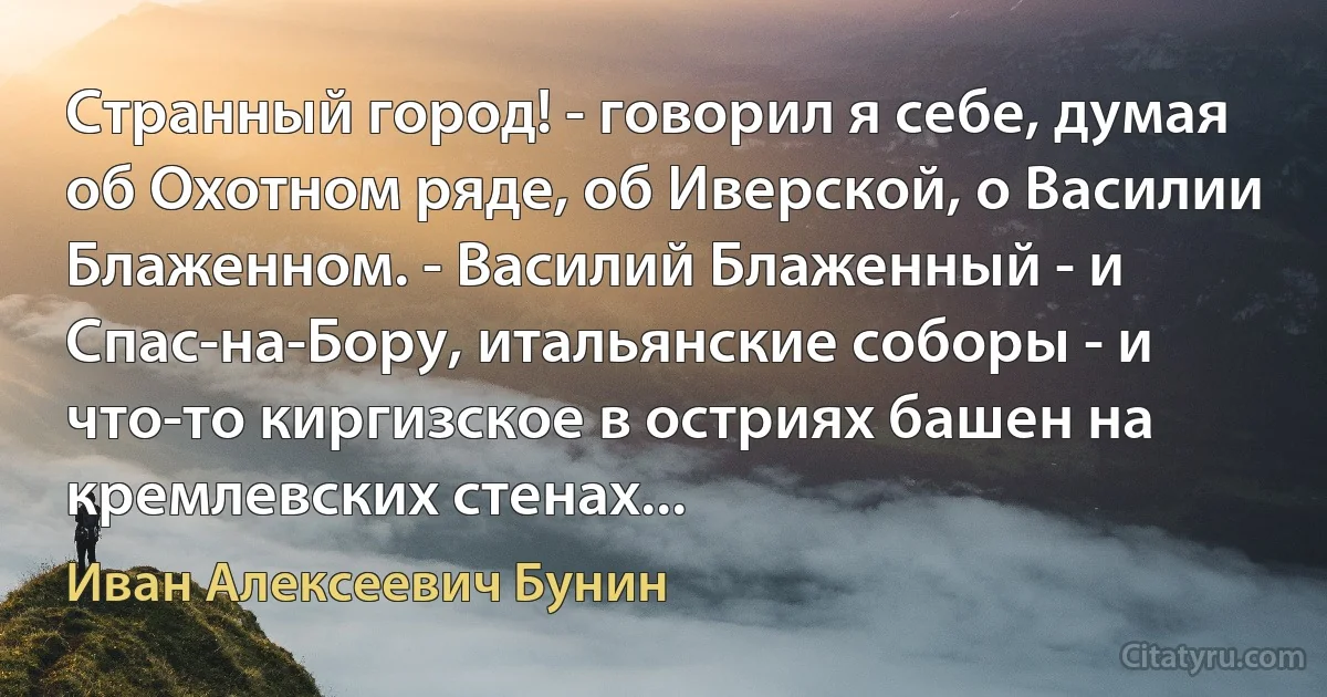 Странный город! - говорил я себе, думая об Охотном ряде, об Иверской, о Василии Блаженном. - Василий Блаженный - и Спас-на-Бору, итальянские соборы - и что-то киргизское в остриях башен на кремлевских стенах... (Иван Алексеевич Бунин)