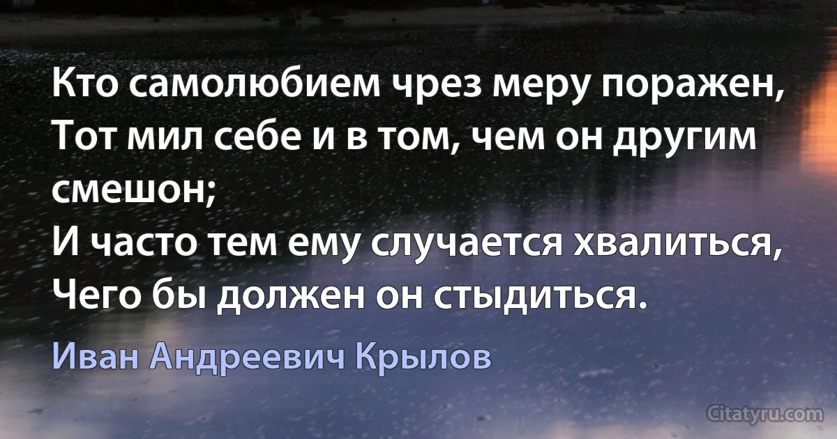 Кто самолюбием чрез меру поражен,
Тот мил себе и в том, чем он другим смешон;
И часто тем ему случается хвалиться,
Чего бы должен он стыдиться. (Иван Андреевич Крылов)