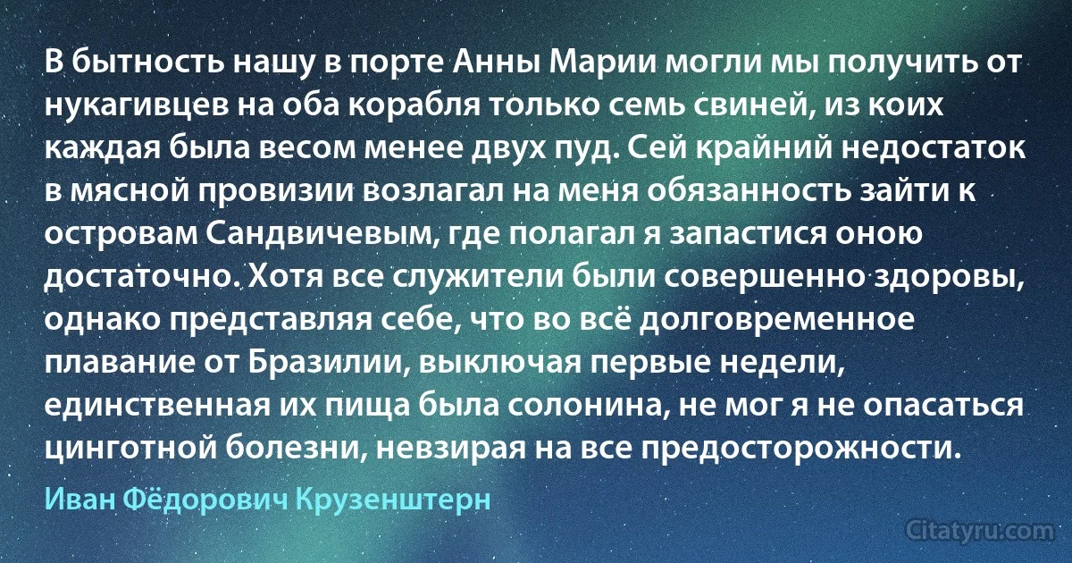 В бытность нашу в порте Анны Марии могли мы получить от нукагивцев на оба корабля только семь свиней, из коих каждая была весом менее двух пуд. Сей крайний недостаток в мясной провизии возлагал на меня обязанность зайти к островам Сандвичевым, где полагал я запастися оною достаточно. Хотя все служители были совершенно здоровы, однако представляя себе, что во всё долговременное плавание от Бразилии, выключая первые недели, единственная их пища была солонина, не мог я не опасаться цинготной болезни, невзирая на все предосторожности. (Иван Фёдорович Крузенштерн)