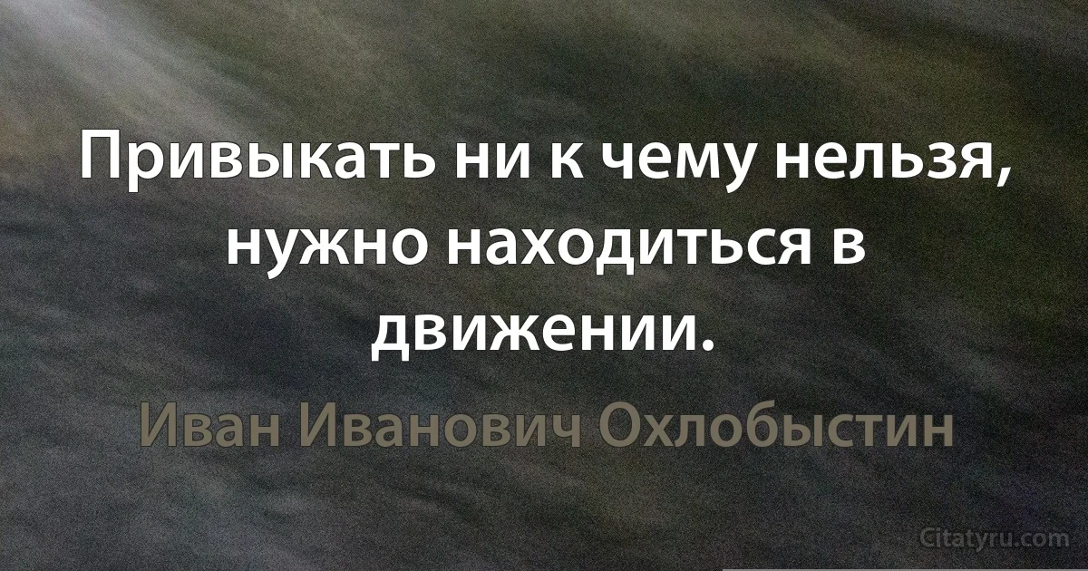 Привыкать ни к чему нельзя, нужно находиться в движении. (Иван Иванович Охлобыстин)