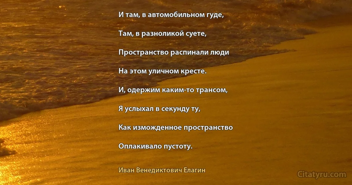 И там, в автомобильном гуде,

Там, в разноликой суете,

Пространство распинали люди

На этом уличном кресте.

И, одержим каким-то трансом,

Я услыхал в секунду ту,

Как изможденное пространство

Оплакивало пустоту. (Иван Венедиктович Елагин)