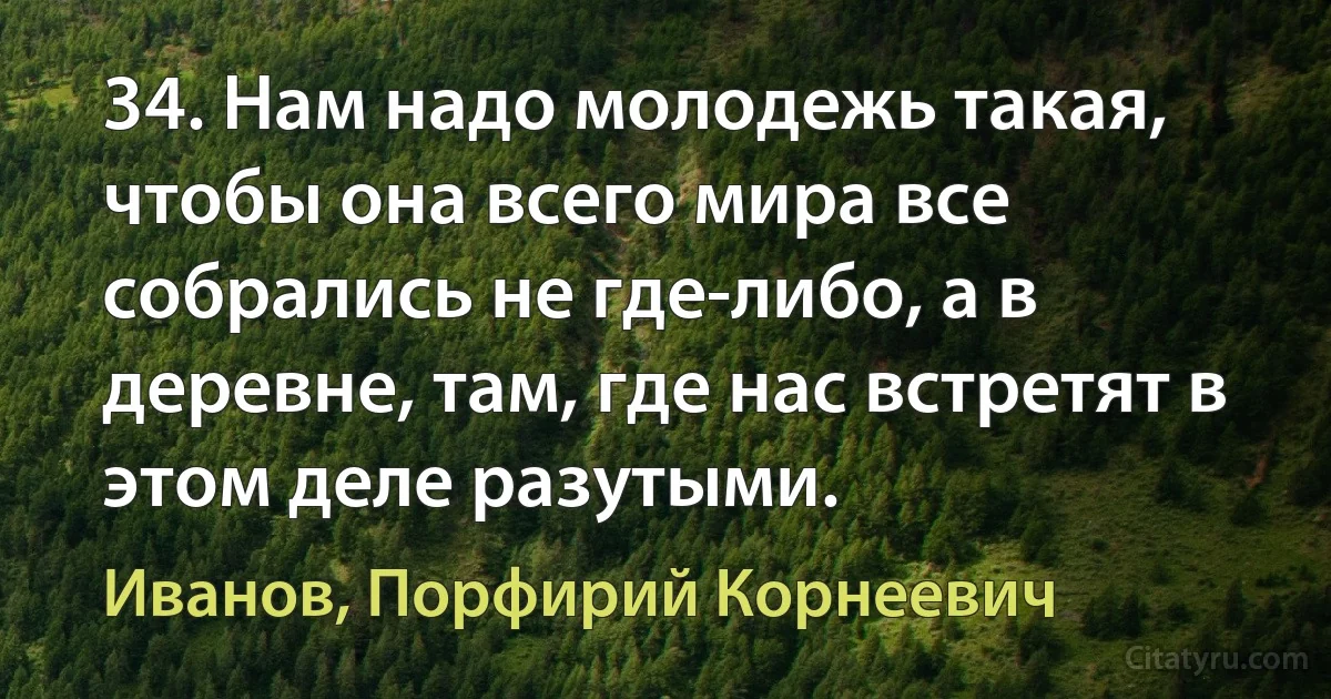 34. Нам надо молодежь такая, чтобы она всего мира все собрались не где-либо, а в деревне, там, где нас встретят в этом деле разутыми. (Иванов, Порфирий Корнеевич)