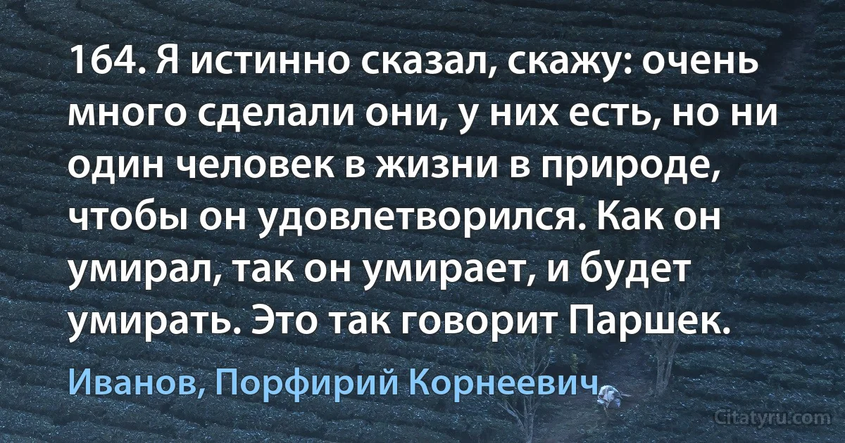 164. Я истинно сказал, скажу: очень много сделали они, у них есть, но ни один человек в жизни в природе, чтобы он удовлетворился. Как он умирал, так он умирает, и будет умирать. Это так говорит Паршек. (Иванов, Порфирий Корнеевич)