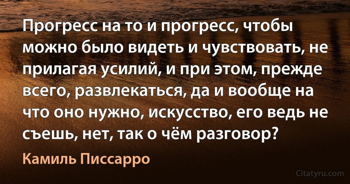 Прогресс на то и прогресс, чтобы можно было видеть и чувствовать, не прилагая усилий, и при этом, прежде всего, развлекаться, да и вообще на что оно нужно, искусство, его ведь не съешь, нет, так о чём разговор? (Камиль Писсарро)