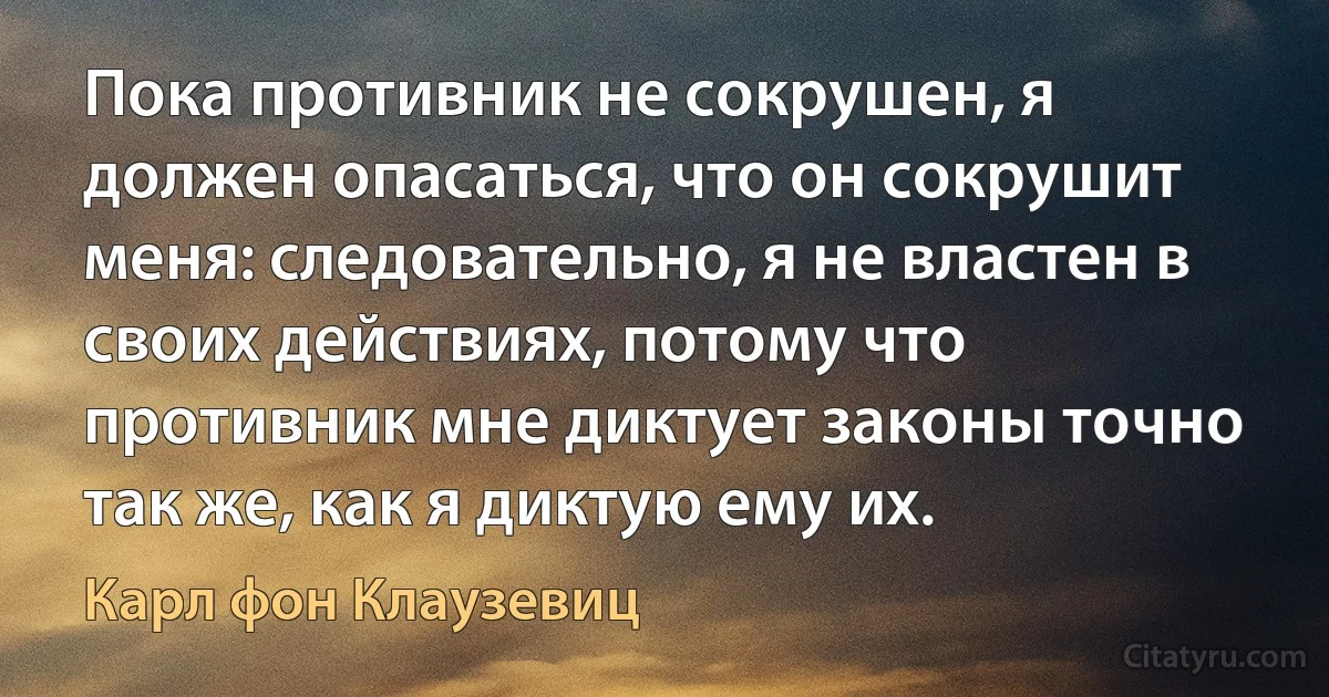 Пока противник не сокрушен, я должен опасаться, что он сокрушит меня: следовательно, я не властен в своих действиях, потому что противник мне диктует законы точно так же, как я диктую ему их. (Карл фон Клаузевиц)