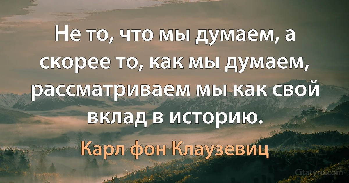 Не то, что мы думаем, а скорее то, как мы думаем, рассматриваем мы как свой вклад в историю. (Карл фон Клаузевиц)