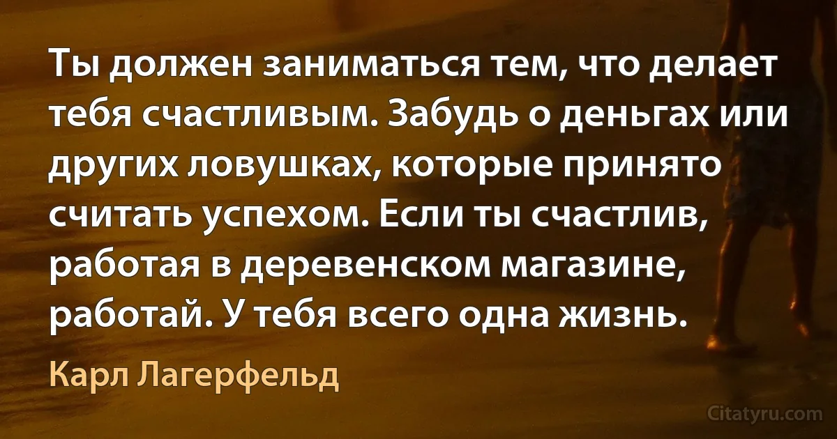 Ты должен заниматься тем, что делает тебя счастливым. Забудь о деньгах или других ловушках, которые принято считать успехом. Если ты счастлив, работая в деревенском магазине, работай. У тебя всего одна жизнь. (Карл Лагерфельд)