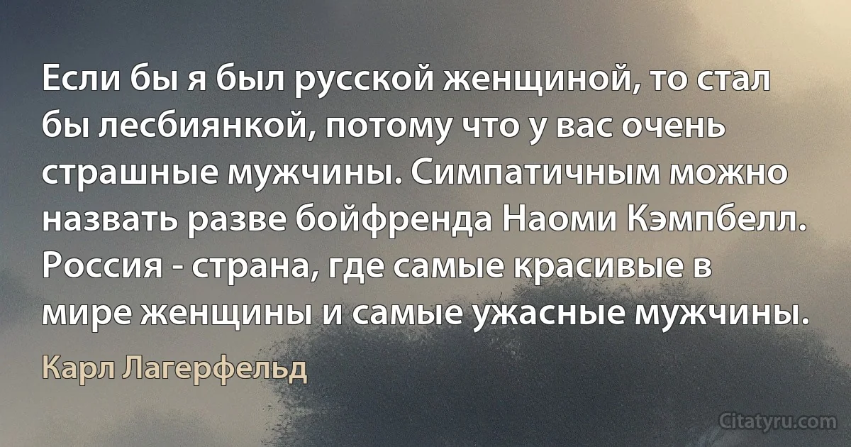 Если бы я был русской женщиной, то стал бы лесбиянкой, потому что у вас очень страшные мужчины. Симпатичным можно назвать разве бойфренда Наоми Кэмпбелл. Россия - страна, где самые красивые в мире женщины и самые ужасные мужчины. (Карл Лагерфельд)