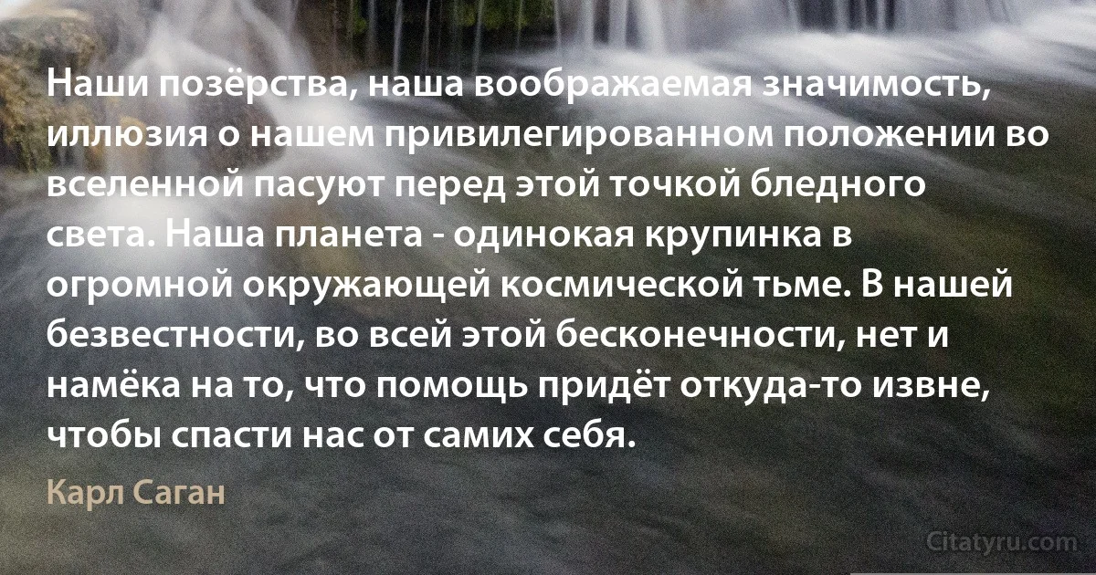 Наши позёрства, наша воображаемая значимость, иллюзия о нашем привилегированном положении во вселенной пасуют перед этой точкой бледного света. Наша планета - одинокая крупинка в огромной окружающей космической тьме. В нашей безвестности, во всей этой бесконечности, нет и намёка на то, что помощь придёт откуда-то извне, чтобы спасти нас от самих себя. (Карл Саган)