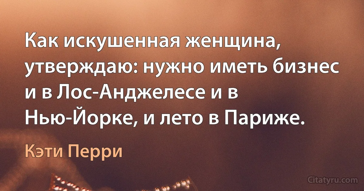 Как искушенная женщина, утверждаю: нужно иметь бизнес и в Лос-Анджелесе и в Нью-Йорке, и лето в Париже. (Кэти Перри)