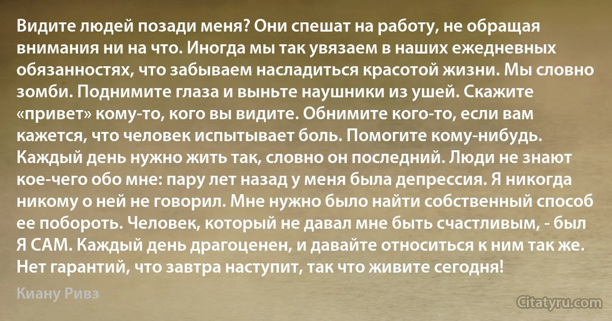 Видите людей позади меня? Они спешат на работу, не обращая внимания ни на что. Иногда мы так увязаем в наших ежедневных обязанностях, что забываем насладиться красотой жизни. Мы словно зомби. Поднимите глаза и выньте наушники из ушей. Скажите «привет» кому-то, кого вы видите. Обнимите кого-то, если вам кажется, что человек испытывает боль. Помогите кому-нибудь. Каждый день нужно жить так, словно он последний. Люди не знают кое-чего обо мне: пару лет назад у меня была депрессия. Я никогда никому о ней не говорил. Мне нужно было найти собственный способ ее побороть. Человек, который не давал мне быть счастливым, - был Я САМ. Каждый день драгоценен, и давайте относиться к ним так же. Нет гарантий, что завтра наступит, так что живите сегодня! (Киану Ривз)