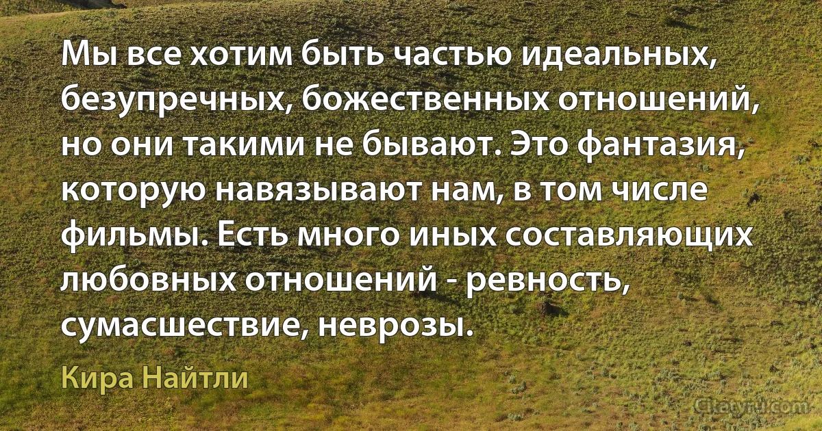 Мы все хотим быть частью идеальных, безупречных, божественных отношений, но они такими не бывают. Это фантазия, которую навязывают нам, в том числе фильмы. Есть много иных составляющих любовных отношений - ревность, сумасшествие, неврозы. (Кира Найтли)