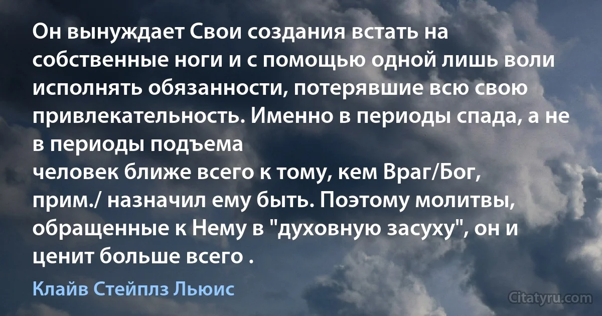 Он вынуждает Свои создания встать на собственные ноги и с помощью одной лишь воли исполнять обязанности, потерявшие всю свою привлекательность. Именно в периоды спада, а не в периоды подъема
человек ближе всего к тому, кем Враг/Бог, прим./ назначил ему быть. Поэтому молитвы, обращенные к Нему в "духовную засуху", он и ценит больше всего . (Клайв Стейплз Льюис)