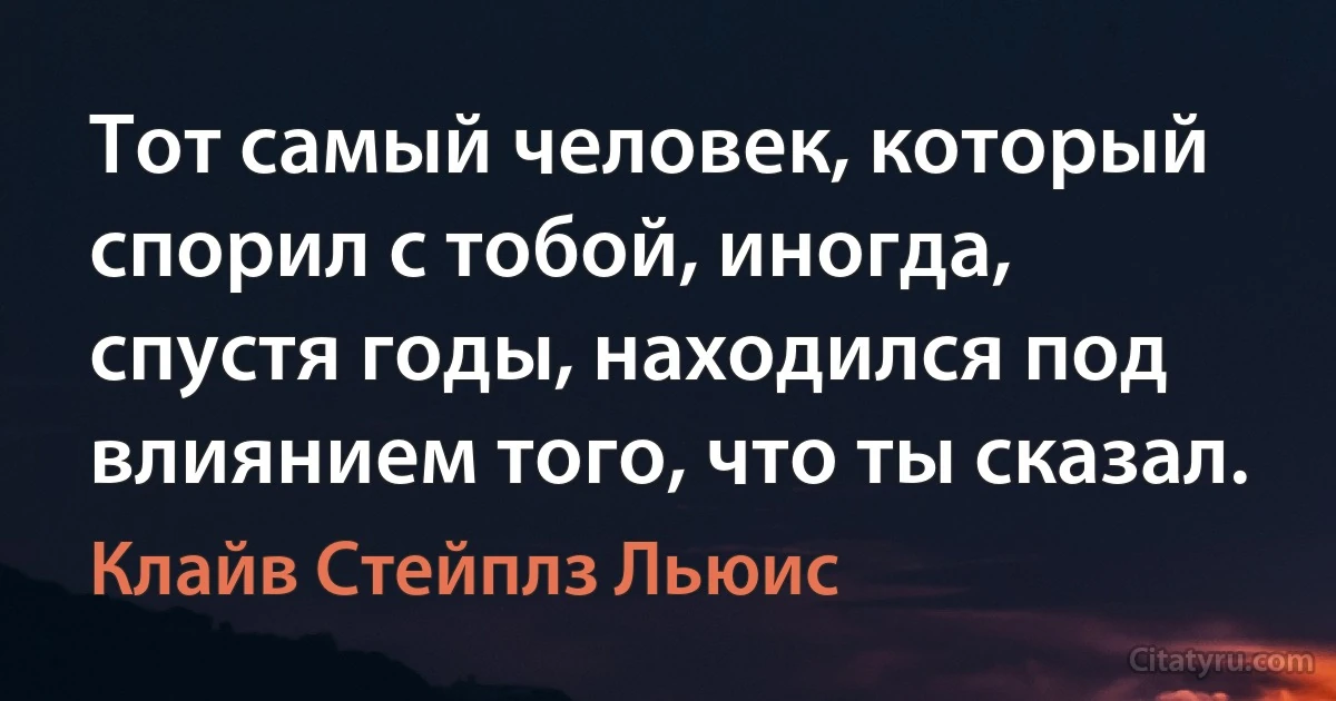 Тот самый человек, который спорил с тобой, иногда, спустя годы, находился под влиянием того, что ты сказал. (Клайв Стейплз Льюис)