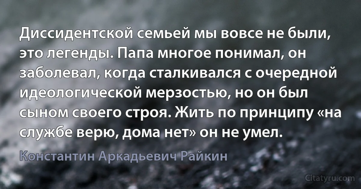 Диссидентской семьей мы вовсе не были, это легенды. Папа многое понимал, он заболевал, когда сталкивался с очередной идеологической мерзостью, но он был сыном своего строя. Жить по принципу «на службе верю, дома нет» он не умел. (Константин Аркадьевич Райкин)