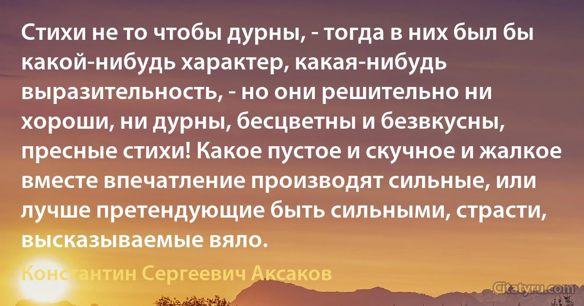 Стихи не то чтобы дурны, - тогда в них был бы какой-нибудь характер, какая-нибудь выразительность, - но они решительно ни хороши, ни дурны, бесцветны и безвкусны, пресные стихи! Какое пустое и скучное и жалкое вместе впечатление производят сильные, или лучше претендующие быть сильными, страсти, высказываемые вяло. (Константин Сергеевич Аксаков)