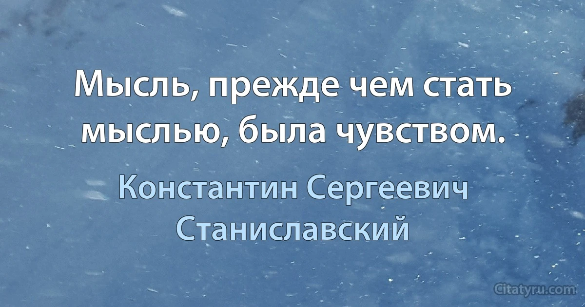 Мысль, прежде чем стать мыслью, была чувством. (Константин Сергеевич Станиславский)