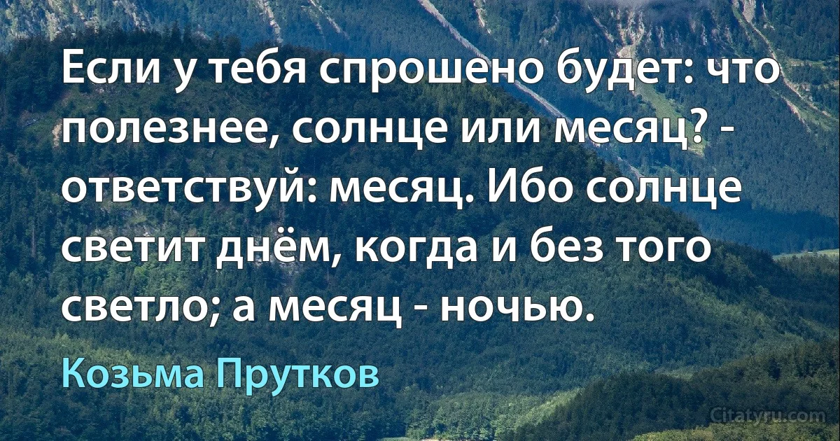 Если у тебя спрошено будет: что полезнее, солнце или месяц? - ответствуй: месяц. Ибо солнце светит днём, когда и без того светло; а месяц - ночью. (Козьма Прутков)