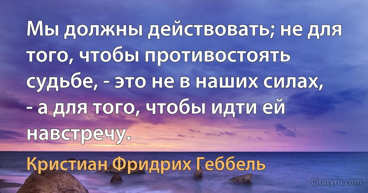 Мы должны действовать; не для того, чтобы противостоять судьбе, - это не в наших силах, - а для того, чтобы идти ей навстречу. (Кристиан Фридрих Геббель)