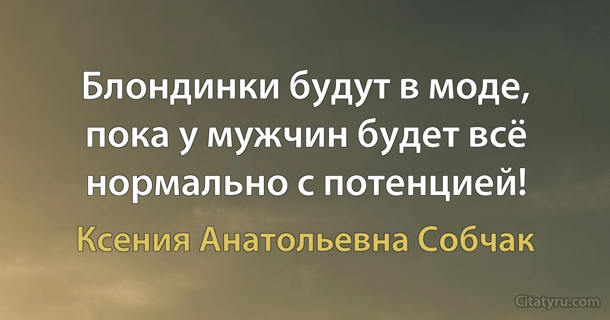 Блондинки будут в моде, пока у мужчин будет всё нормально с потенцией! (Ксения Анатольевна Собчак)