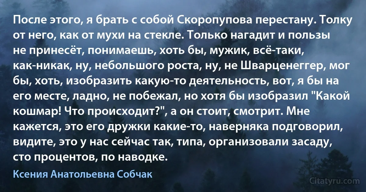 После этого, я брать с собой Скоропупова перестану. Толку от него, как от мухи на стекле. Только нагадит и пользы не принесёт, понимаешь, хоть бы, мужик, всё-таки, как-никак, ну, небольшого роста, ну, не Шварценеггер, мог бы, хоть, изобразить какую-то деятельность, вот, я бы на его месте, ладно, не побежал, но хотя бы изобразил "Какой кошмар! Что происходит?", а он стоит, смотрит. Мне кажется, это его дружки какие-то, наверняка подговорил, видите, это у нас сейчас так, типа, организовали засаду, сто процентов, по наводке. (Ксения Анатольевна Собчак)