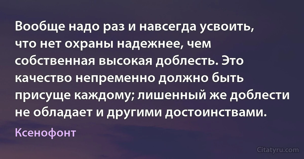 Вообще надо раз и навсегда усвоить, что нет охраны надежнее, чем собственная высокая доблесть. Это качество непременно должно быть присуще каждому; лишенный же доблести не обладает и другими достоинствами. (Ксенофонт)