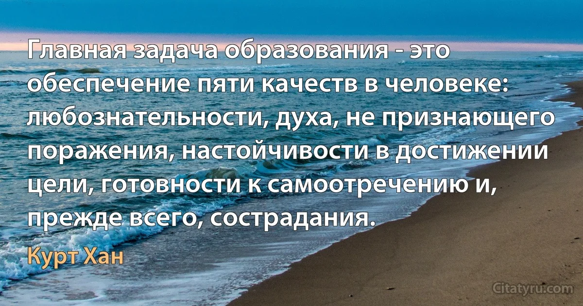 Главная задача образования - это обеспечение пяти качеств в человеке: любознательности, духа, не признающего поражения, настойчивости в достижении цели, готовности к самоотречению и, прежде всего, сострадания. (Курт Хан)