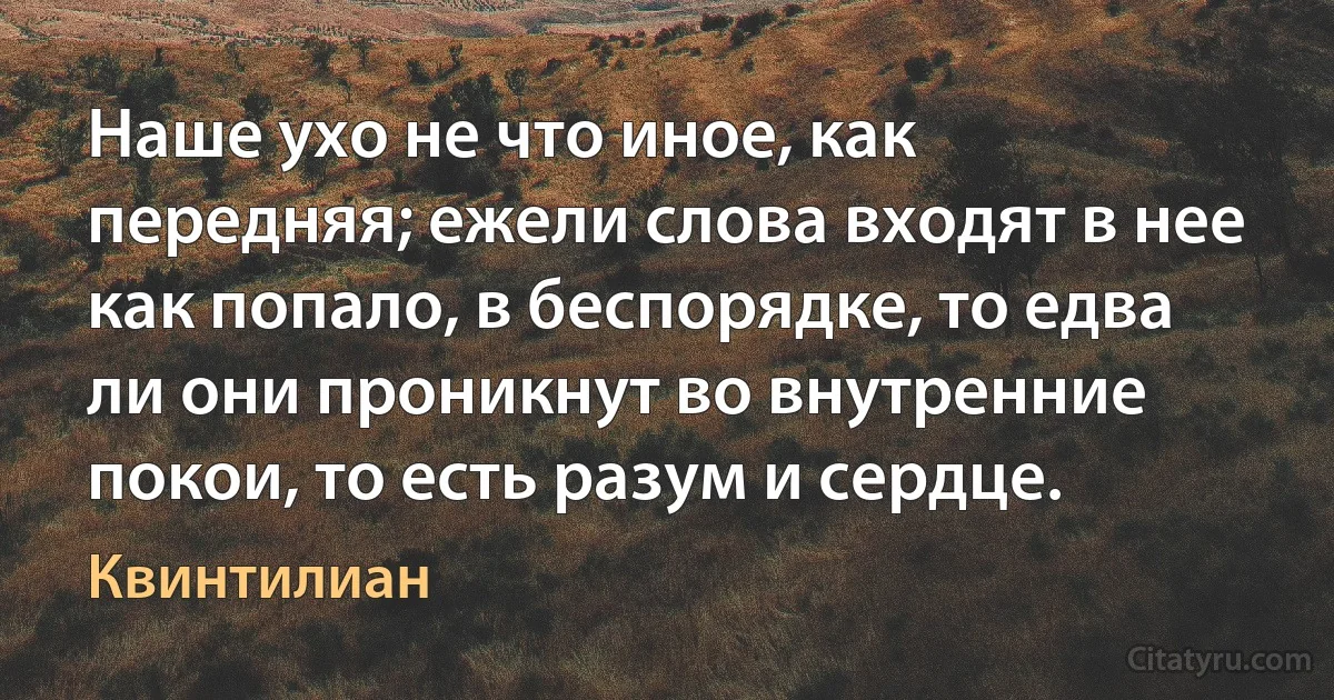 Наше ухо не что иное, как передняя; ежели слова входят в нее как попало, в беспорядке, то едва ли они проникнут во внутренние покои, то есть разум и сердце. (Квинтилиан)