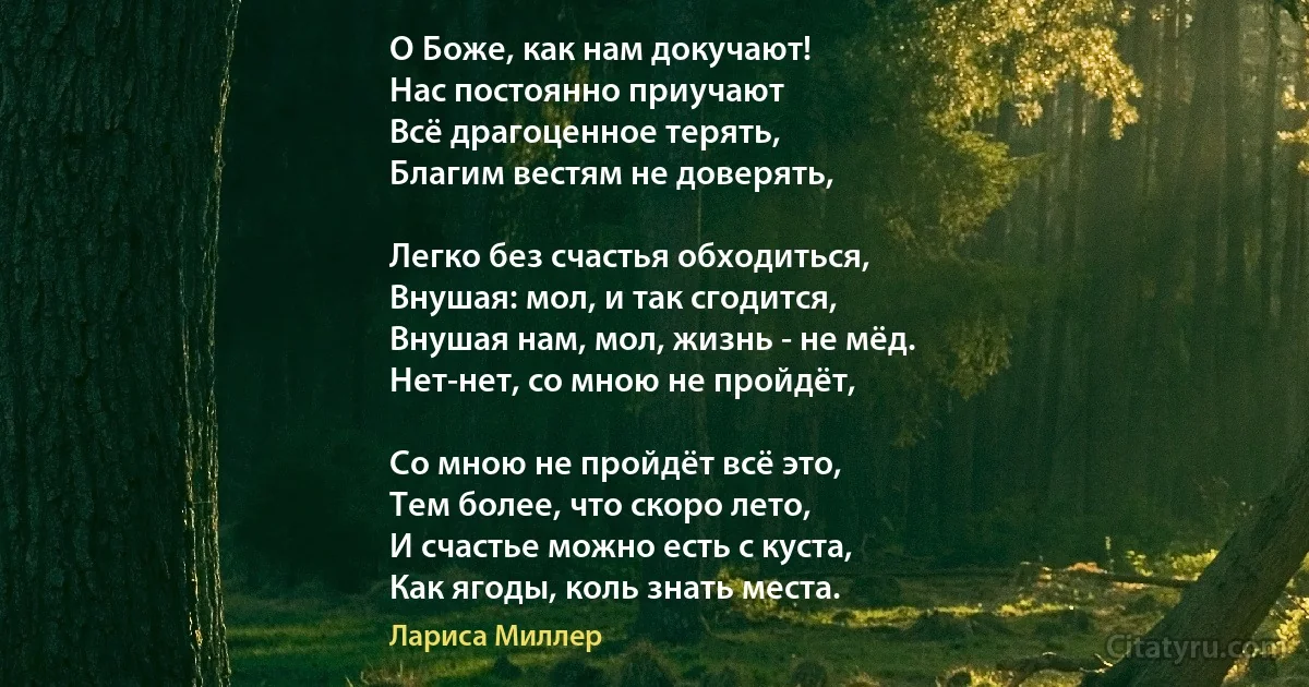 О Боже, как нам докучают!
Нас постоянно приучают
Всё драгоценное терять,
Благим вестям не доверять,

Легко без счастья обходиться,
Внушая: мол, и так сгодится,
Внушая нам, мол, жизнь - не мёд.
Нет-нет, со мною не пройдёт,

Со мною не пройдёт всё это,
Тем более, что скоро лето,
И счастье можно есть с куста,
Как ягоды, коль знать места. (Лариса Миллер)