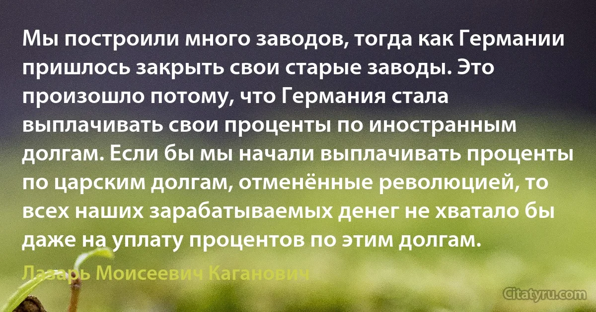 Мы построили много заводов, тогда как Германии пришлось закрыть свои старые заводы. Это произошло потому, что Германия стала выплачивать свои проценты по иностранным долгам. Если бы мы начали выплачивать проценты по царским долгам, отменённые революцией, то всех наших зарабатываемых денег не хватало бы даже на уплату процентов по этим долгам. (Лазарь Моисеевич Каганович)