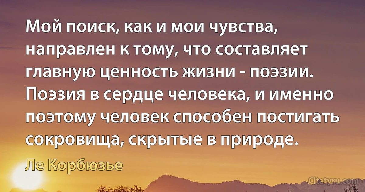 Мой поиск, как и мои чувства, направлен к тому, что составляет главную ценность жизни - поэзии. Поэзия в сердце человека, и именно поэтому человек способен постигать сокровища, скрытые в природе. (Ле Корбюзье)