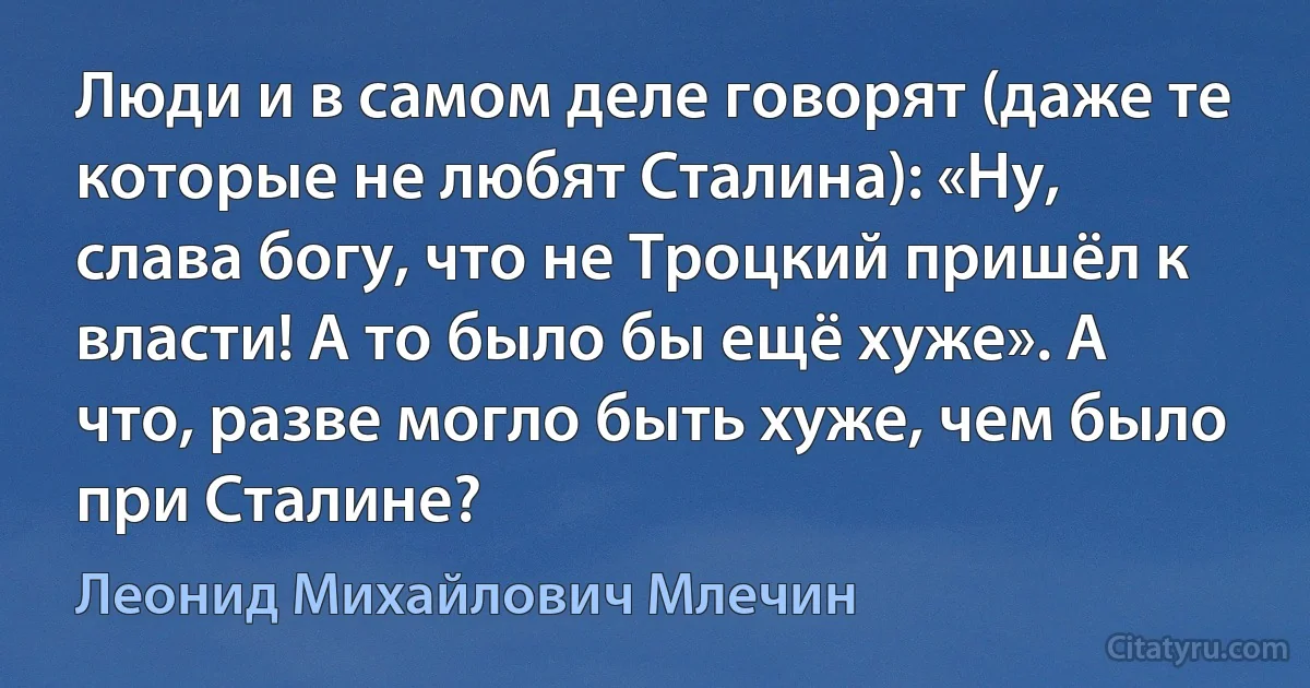 Люди и в самом деле говорят (даже те которые не любят Сталина): «Ну, слава богу, что не Троцкий пришёл к власти! А то было бы ещё хуже». А что, разве могло быть хуже, чем было при Сталине? (Леонид Михайлович Млечин)