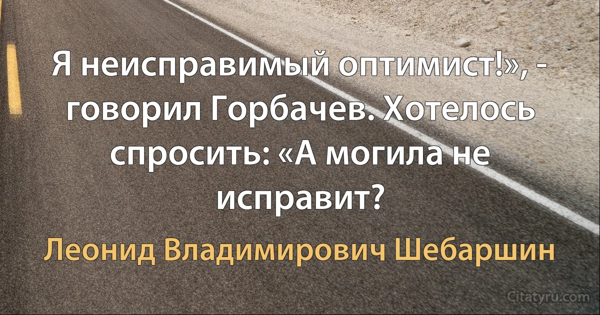 Я неисправимый оптимист!», - говорил Горбачев. Хотелось спросить: «А могила не исправит? (Леонид Владимирович Шебаршин)