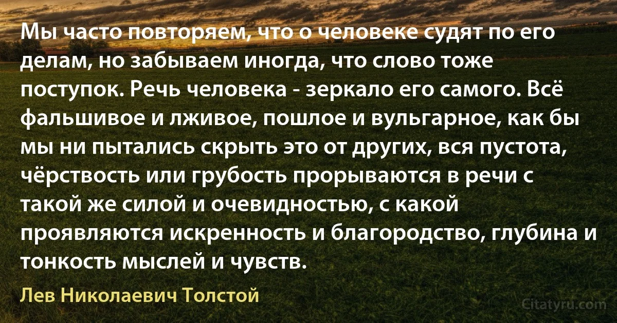 Мы часто повторяем, что о человеке судят по его делам, но забываем иногда, что слово тоже поступок. Речь человека - зеркало его самого. Всё фальшивое и лживое, пошлое и вульгарное, как бы мы ни пытались скрыть это от других, вся пустота, чёрствость или грубость прорываются в речи с такой же силой и очевидностью, с какой проявляются искренность и благородство, глубина и тонкость мыслей и чувств. (Лев Николаевич Толстой)