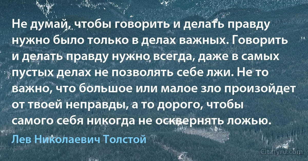 Не думай, чтобы говорить и делать правду нужно было только в делах важных. Говорить и делать правду нужно всегда, даже в самых пустых делах не позволять себе лжи. Не то важно, что большое или малое зло произойдет от твоей неправды, а то дорого, чтобы самого себя никогда не осквернять ложью. (Лев Николаевич Толстой)