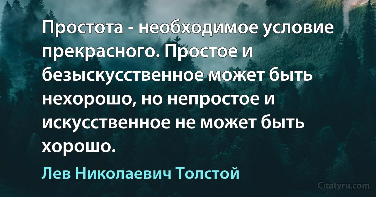 Простота - необходимое условие прекрасного. Простое и безыскусственное может быть нехорошо, но непростое и искусственное не может быть хорошо. (Лев Николаевич Толстой)