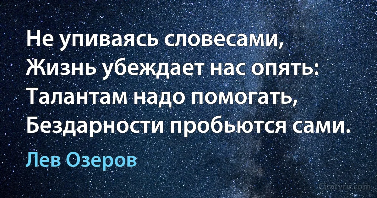 Не упиваясь словесами,
Жизнь убеждает нас опять:
Талантам надо помогать,
Бездарности пробьются сами. (Лев Озеров)