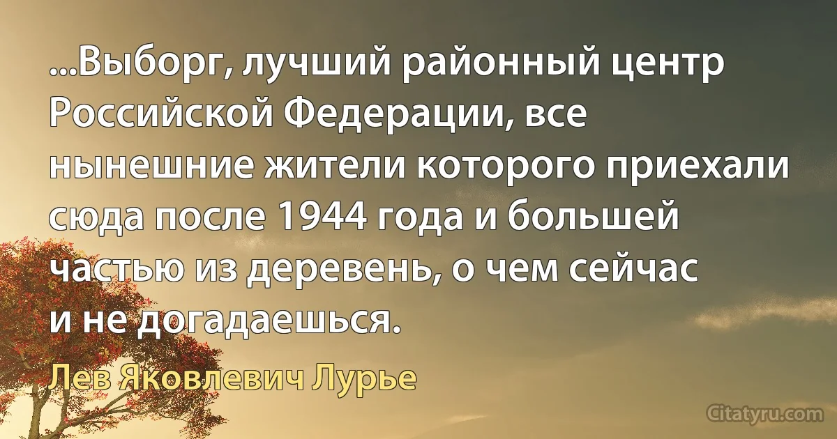 ...Выборг, лучший районный центр Российской Федерации, все нынешние жители которого приехали сюда после 1944 года и большей частью из деревень, о чем сейчас и не догадаешься. (Лев Яковлевич Лурье)