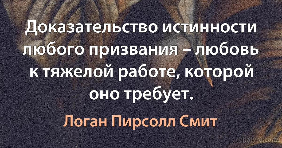 Доказательство истинности любого призвания – любовь к тяжелой работе, которой оно требует. (Логан Пирсолл Смит)