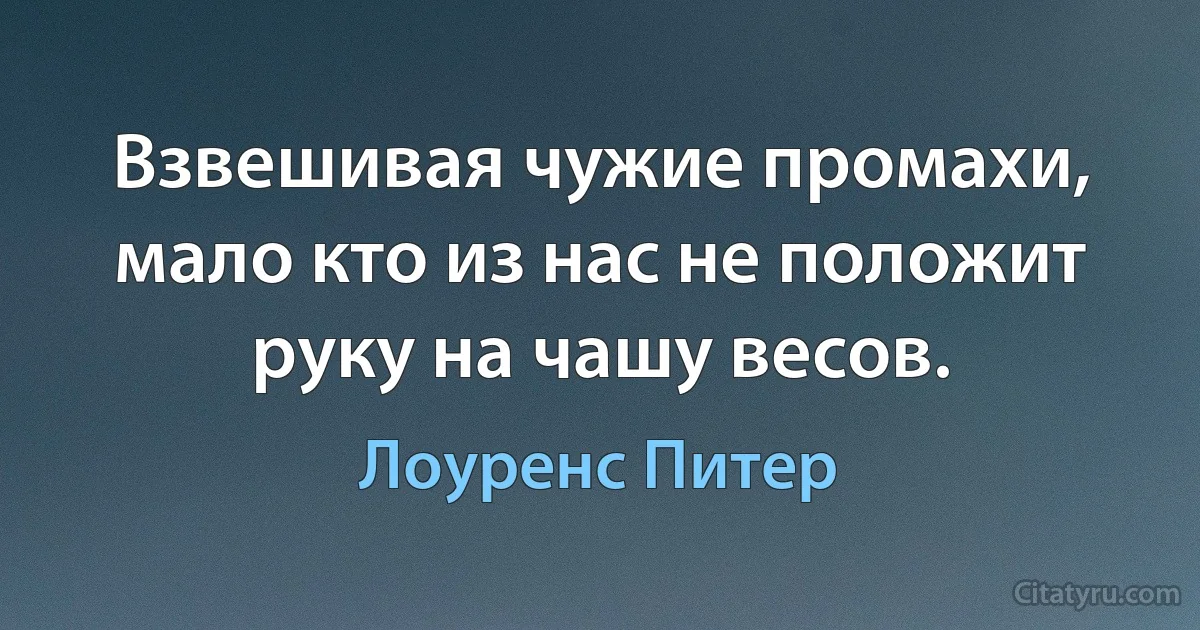 Взвешивая чужие промахи, мало кто из нас не положит руку на чашу весов. (Лоуренс Питер)