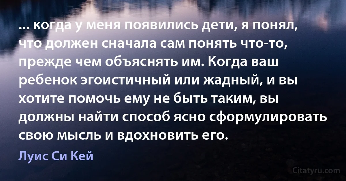 ... когда у меня появились дети, я понял, что должен сначала сам понять что-то, прежде чем объяснять им. Когда ваш ребенок эгоистичный или жадный, и вы хотите помочь ему не быть таким, вы должны найти способ ясно сформулировать свою мысль и вдохновить его. (Луис Си Кей)