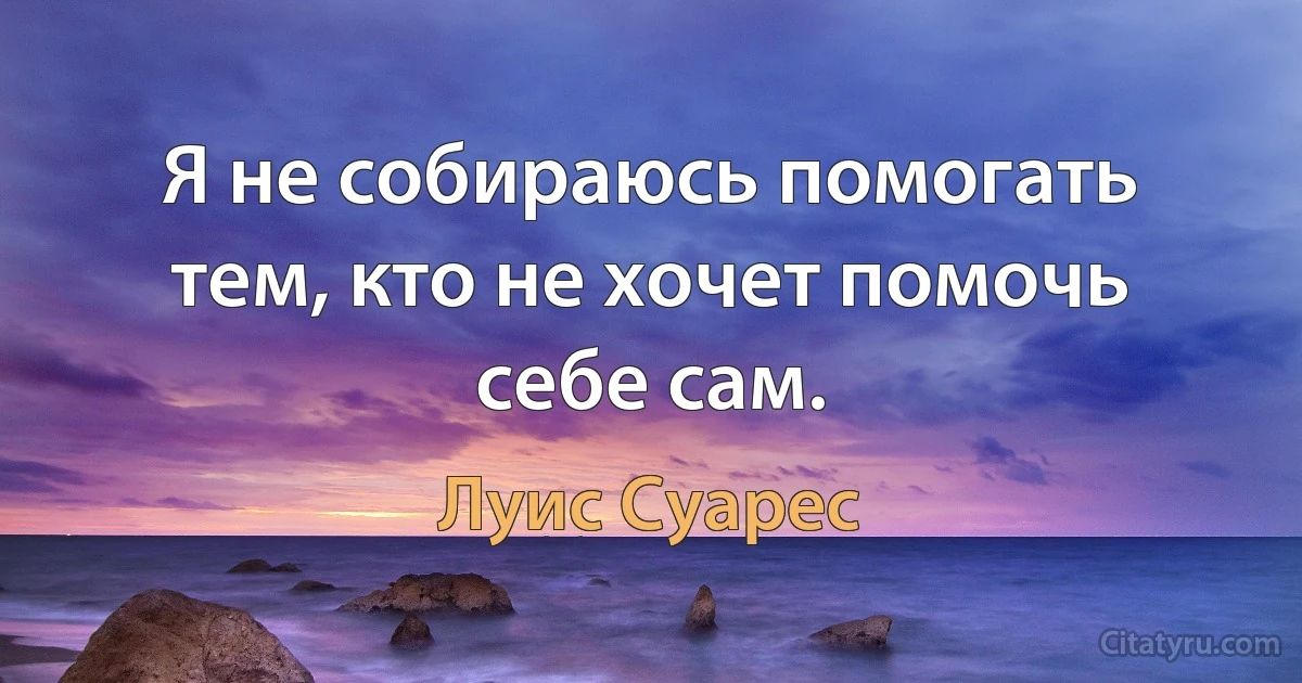 Я не собираюсь помогать тем, кто не хочет помочь себе сам. (Луис Суарес)