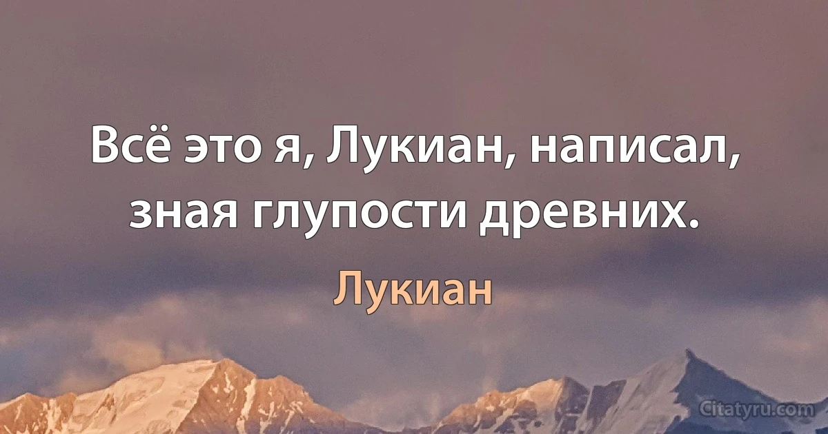 Всё это я, Лукиан, написал, зная глупости древних. (Лукиан)