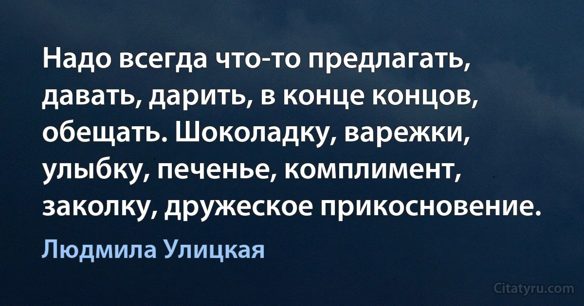 Надо всегда что-то предлагать, давать, дарить, в конце концов, обещать. Шоколадку, варежки, улыбку, печенье, комплимент, заколку, дружеское прикосновение. (Людмила Улицкая)