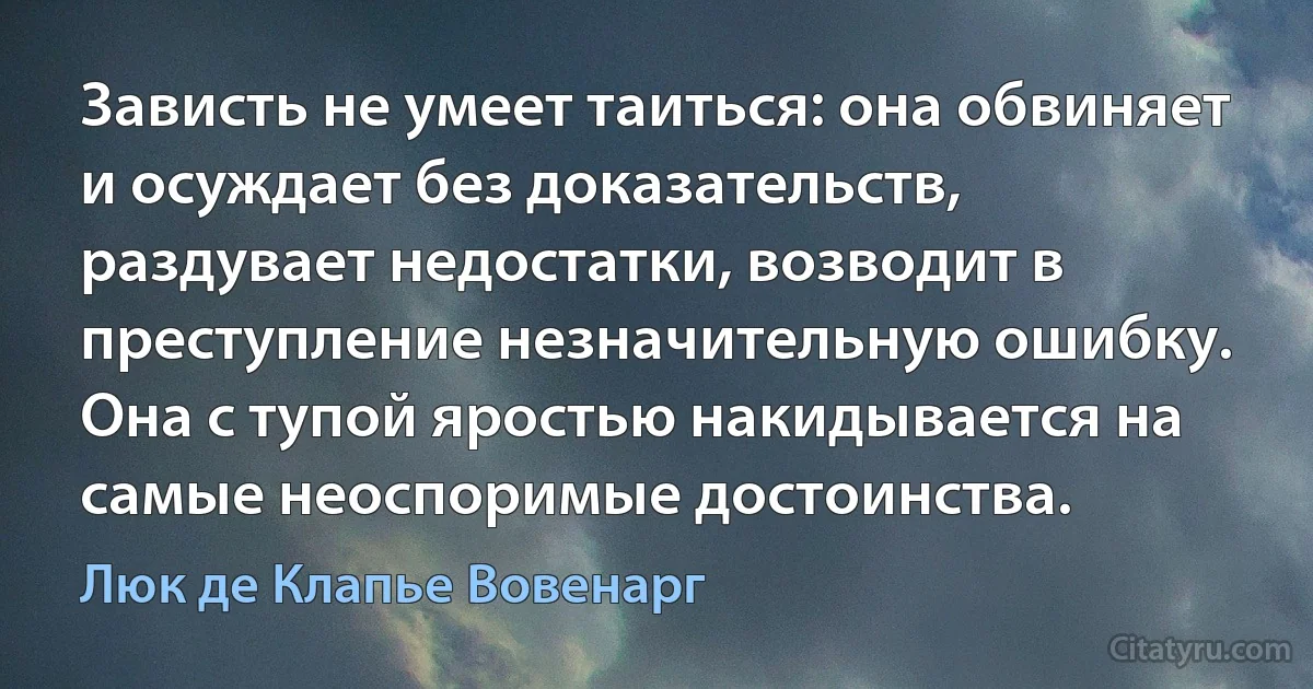 Зависть не умеет таиться: она обвиняет и осуждает без доказательств, раздувает недостатки, возводит в преступление незначительную ошибку. Она с тупой яростью накидывается на самые неоспоримые достоинства. (Люк де Клапье Вовенарг)