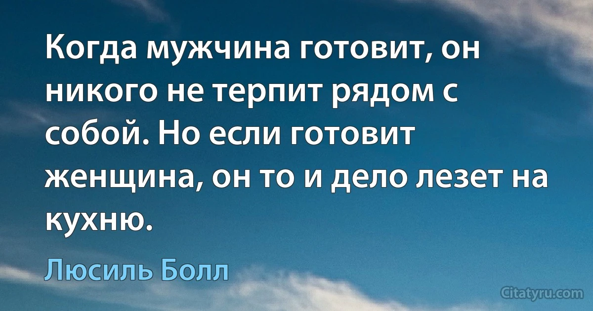 Когда мужчина готовит, он никого не терпит рядом с собой. Но если готовит женщина, он то и дело лезет на кухню. (Люсиль Болл)