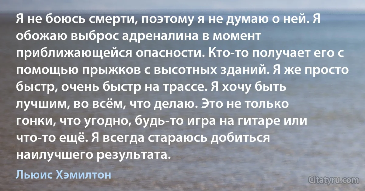 Я не боюсь смерти, поэтому я не думаю о ней. Я обожаю выброс адреналина в момент приближающейся опасности. Кто-то получает его с помощью прыжков с высотных зданий. Я же просто быстр, очень быстр на трассе. Я хочу быть лучшим, во всём, что делаю. Это не только гонки, что угодно, будь-то игра на гитаре или что-то ещё. Я всегда стараюсь добиться наилучшего результата. (Льюис Хэмилтон)