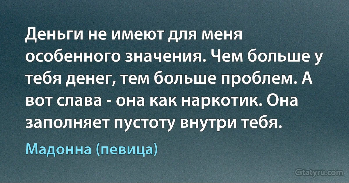 Деньги не имеют для меня особенного значения. Чем больше у тебя денег, тем больше проблем. А вот слава - она как наркотик. Она заполняет пустоту внутри тебя. (Мадонна (певица))