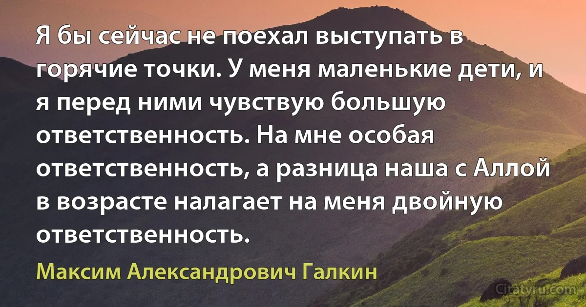 Я бы сейчас не поехал выступать в горячие точки. У меня маленькие дети, и я перед ними чувствую большую ответственность. На мне особая ответственность, а разница наша с Аллой в возрасте налагает на меня двойную ответственность. (Максим Александрович Галкин)