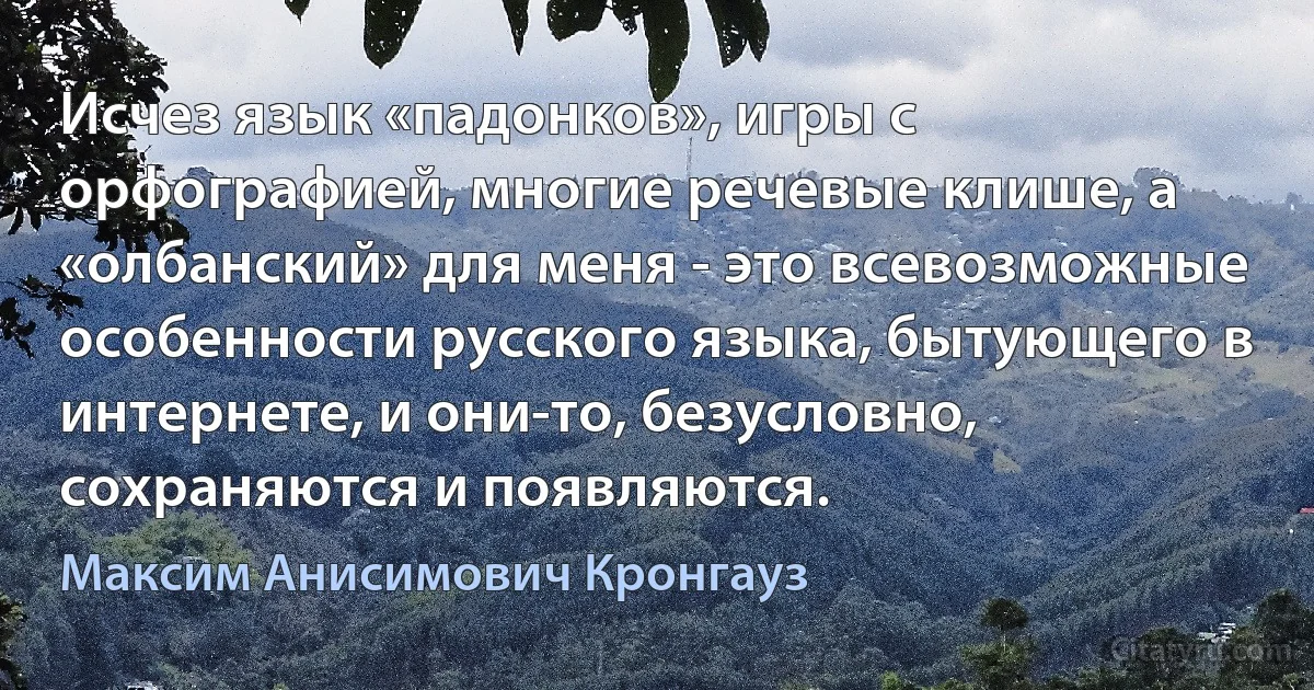 Исчез язык «падонков», игры с орфографией, многие речевые клише, а «олбанский» для меня - это всевозможные особенности русского языка, бытующего в интернете, и они-то, безусловно, сохраняются и появляются. (Максим Анисимович Кронгауз)